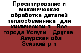 Проектирование и механическая обработка деталей теплообменника  для химической п - Все города Услуги » Другие   . Амурская обл.,Зейский р-н